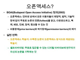 오픈액세스?
• BOAI(Budapest Open Access Initiative) 정의(2002)
– 오픈액세스: 인터넷 상에서 모든 이용자들이 재정적, 법적, 기술적
장애 없이 무료로 논문의 전문(fulltext)을 읽고, 다운로드하고, 복
제, 배포, 인쇄, 검색, 링크할 수 있는 것
– 비용장애(price barriers)와 허가장애(permission barriers)의 제거
• 실천 전략:
– 오픈액세스 학술지: 수록된 논문이 오픈액세스 방식으로 제공되는
학술지
– 셀프아카이빙: 무료로 접근할 수 있는 디지털 아카이브에 연구자가
자신의 논문을 기탁하는 것
 