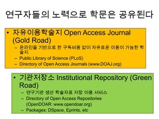 연구자들의 노력으로 학문은 공유된다
• 자유이용학술지 Open Access Journal
(Gold Road)
– 온라인을 기반으로 한 구독비용 없이 자유로운 이용이 가능한 학
술지
– Public Library of Science (PLoS)
– Directory of Open Access Journals (www.DOAJ.org)
• 기관저장소 Institutional Repository (Green
Road)
– 연구기관 생산 학술자료 저장 이용 서비스
– Directory of Open Access Repositories
(OpenDOAR: www.opendoar.org)
– Packages: DSpace, Eprints, etc
 