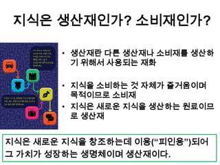 지식은 생산재인가? 소비재인가?
• 생산재란 다른 생산재나 소비재를 생산하
기 위해서 사용되는 재화
• 지식을 소비하는 것 자체가 즐거움이며
목적이므로 소비재
• 지식은 새로운 지식을 생산하는 원료이므
로 생산재
지식은 새로운 지식을 창조하는데 이용(“피인용”)되어
그 가치가 성장하는 생명체이며 생산재이다.
 