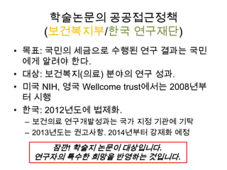 학술논문의 공공접근정책
(보건복지부/한국 연구재단)
• 목표: 국민의 세금으로 수행된 연구 결과는 국민
에게 알려야 한다.
• 대상: 보건복지(의료) 분야의 연구 성과.
• 미국 NIH, 영국 Wellcome trust에서는 2008년부
터 시행
• 한국: 2012년도에 법제화.
– 보건의료 연구개발성과는 국가 지정 기관에 기탁
– 2013년도는 권고사항. 2014년부터 강제화 예정
잠깐! 학술지 논문이 대상입니다.
연구자의 특수한 희망을 반영하는 것입니다.
 