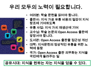 우리 모두의 노력이 필요합니다.
• 여러분: 학술 문헌을 읽어야 합니다.
• 출판사: 지식 가공 유통 비용의 절감이 지식
창조에 기여하도록
• 유통 사업: 지식 가치 재생산에 기여
• 교수님: 학술 논문의 Open Access 출판에
앞장서야 합니다.
• 도서관: Open Access 출판물 접근성 개선
• 대학: 지식문헌의 정상적인 유통을 위한 노
력에 동참
• 국가: Open Access 출판 의무화는 지식을
국민에게 돌려주는 일
공유시대: 지식을 원하는 자는 지식을 얻을 수 있다.
 