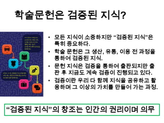 학술문헌은 검증된 지식?
• 모든 지식이 소중하지만 “검증된 지식”은
특히 중요하다.
• 학술 문헌은 그 생산, 유통, 이용 전 과정을
통하여 검증된 지식.
• 문헌 지식은 검증을 통하여 출판되지만 출
판 후 지금도 계속 검증이 진행되고 있다.
• 검증이란 우리 다 함께 지식을 공유하고 활
용하며 그 이상의 가치를 만들어 가는 과정.
“검증된 지식”의 창조는 인간의 권리이며 의무
 