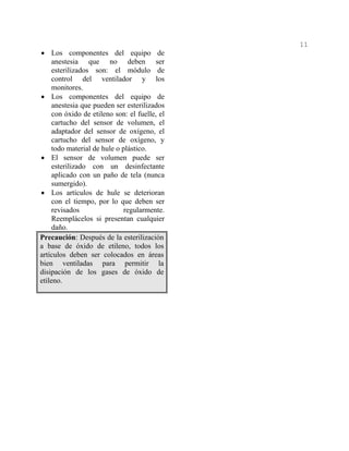 11
• Los componentes del equipo de
anestesia que no deben ser
esterilizados son: el módulo de
control del ventilador y los
monitores.
• Los componentes del equipo de
anestesia que pueden ser esterilizados
con óxido de etileno son: el fuelle, el
cartucho del sensor de volumen, el
adaptador del sensor de oxígeno, el
cartucho del sensor de oxígeno, y
todo material de hule o plástico.
• El sensor de volumen puede ser
esterilizado con un desinfectante
aplicado con un paño de tela (nunca
sumergido).
• Los artículos de hule se deterioran
con el tiempo, por lo que deben ser
revisados regularmente.
Reemplácelos si presentan cualquier
daño.
Precaución: Después de la esterilización
a base de óxido de etileno, todos los
artículos deben ser colocados en áreas
bien ventiladas para permitir la
disipación de los gases de óxido de
etileno.
 
