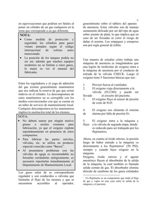 6
en equivocaciones que podrían ser fatales al
poner un cilindro de un gas cualquiera en la
toma que corresponde a un gas diferente.
NOTA:
• Como medida de protección y
seguridad, los cilindros para gases
vienen pintados según el código
internacional de colores antes
mencionado.
• La posición de los tanques podría no
ser así, además que muchos equipos
modernos no se limitan a estos gases,
lo mejor es ver el manual del
fabricante.
Entre los reguladores y el yugo de admisión
del gas existen generalmente manómetros
que nos indican la reserva de gas que existe
todavía en el cilindro. La descompostura de
estos manómetros no es corregible con los
medios convencionales con que se cuenta en
un taller de servicio de mantenimiento local.
Cualquier descompostura en los manómetros
implica la sustitución total de los mismos.
NOTA:
• No deberá usarse por ningún motivo
grasas o aceites comunes para
lubricación, ya que el oxígeno explota
espontáneamente en presencia de estos
compuestos.
• Para lubricar las partes móviles,
válvulas, etc. se utiliza un producto
especial conocido como “Bacon”.
• Al presentarse problemas con las
válvulas de aguja es recomendable no
forzarlas cerrándolas enérgicamente, es
necesario reportarlas inmediatamente al
Departamento de Mantenimiento Local.
Los gases salen de su correspondiente
regulador y son conducidos a válvulas que
limitarán el flujo de los mismos y que se
encuentran accesibles al operador,
generalmente sobre el tablero del aparato
de anestesia. Estas válvulas son de manejo
sumamente delicado por ser del tipo de agua
sobre asiento de plata, lo que implica que en
caso de ser forzadas se corre el riesgo de
dañar el asiento. Los empaques y estoperos
son por regla general de teflón.
Una manera de estudiar cómo trabaja una
máquina de anestesia es imaginándose que
una legión de moléculas de oxígeno entra a
la máquina de anestesia por el conducto de
entrada de la válvula CHECK. Luego el
oxígeno tiene 5 funciones básicas que son :
1. Proveer fuerza al ventilador.
2. El oxígeno viaja directamente a la
válvula (FLUSH) y puede ser
llevado al circuito del paciente.
3. El oxígeno fluye al sensor de presión
de corte de N2O.
4. El oxígeno nos alimenta el sistema
de alarma por falla de presión O2.
5. El oxígeno entra a la máquina y
fluye a la válvula de segunda etapa, donde
es reducido para ser trabajado por los
flujómetros.
Ahora, en cuanto al óxido nitroso, la presión
luego de haber entrado a la máquina va
directamente a los flujómetros1
(50 PSI),
siempre y cuando haya oxígeno en la
máquina.
Oxígeno, óxido nitroso y el agente
anestésico fluyen al absorbedor de la salida
de la máquina, la cual también es llamada
salida común de gas. El absorbedor elimina
dióxido de carnbono de los gases exhalados
1
Un flujómetro es un componente que mide el flujo
de gas y vapor en este caso entre la salida de la
máquina y el paciente.
 