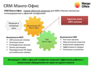 CRM Манго-Офис
18
CRM Манго Офис - первое облачное решение для SMB в России полностью
интегрированное с офисной телефонией!
Гарантия учета
100% звонков
Входящая и
исходящая
связь
Возможности CRM
 Учет всех звонков
 Сбор контактов клиентов
 Управление продажами
 Эффективность продаж
 Статистика и аналитика
Возможности ВАТС
 100-канальные номера
 Голосовое меню
 Распределение звонков
 Запись разговоров
 Переадресация SIP, Skype
или мобильные номера
Интеграция с CRM и офисной телефонии позволяет эффективно работать с
клиентскими обращениями не теряя ни одного клиента
 