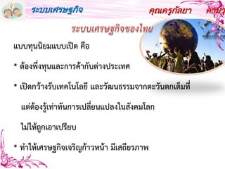 คุณครูกัลยา คามวุฒ
แบบทุนนิยมแบบเปิด คือ
* ต้องพึ่งทุนและการค้ากับต่างประเทศ
* เปิดกว้างรับเทคโนโลยี และวัฒนธรรมจากตะวันตกเต็มที่
แต่ต้องรู้เท่าทันการเปลี่ยนแปลงในสังคมโลก
ไม่ให้ถูกเอาเปรียบ
* ทาให้เศรษฐกิจเจริญก้าวหน้า มีเสถียรภาพ
ระบบเศรษฐกิจ
 