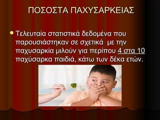 ΠΟΣΟΣΤΑ ΠΑΧΥΣΑΡΚΕΙΑΣΠΟΣΟΣΤΑ ΠΑΧΥΣΑΡΚΕΙΑΣ
Τελευταία στατιστικά δεδομένα πουΤελευταία στατιστικά δεδομένα που
παρουσιάστηκαν σε σχετικά με τηνπαρουσιάστηκαν σε σχετικά με την
παχυσαρκία μιλούν για περίπουπαχυσαρκία μιλούν για περίπου 4 στα 104 στα 10
παχύσαρκα παιδιά, κάτω των δέκα ετών.παχύσαρκα παιδιά, κάτω των δέκα ετών.
 