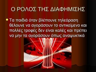 Ο ΡΟΛΟΣ ΤΗΣ ΔΙΑΦΗΜΙΣΗΣΟ ΡΟΛΟΣ ΤΗΣ ΔΙΑΦΗΜΙΣΗΣ
Τα παιδιά όταν βλέπουνε τηλεόρασηΤα παιδιά όταν βλέπουνε τηλεόραση
θέλουνε να αγοράσουν το αντικείμενο καιθέλουνε να αγοράσουν το αντικείμενο και
πολλές τροφές δεν είναι καλέςπολλές τροφές δεν είναι καλές και πρέπεικαι πρέπει
να μην τα αγοράσουν όπως αναψυκτικάνα μην τα αγοράσουν όπως αναψυκτικά
 