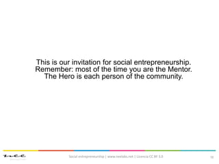 10
This is our invitation for social entrepreneurship.
Remember: most of the time you are the Mentor.
The Hero is each person of the community.
Social entrepreneurship | www.neelabs.net | Licencia CC BY 3.0
 