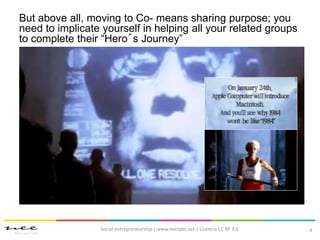 8
But above all, moving to Co- means sharing purpose; you
need to implicate yourself in helping all your related groups
to complete their “Hero´s Journey”
Social entrepreneurship | www.neelabs.net | Licencia CC BY 3.0
 