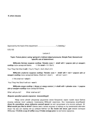 If, when clauses
Approved by the head of the department ………………………….. / L.Batbileg /
S.EL102
Lecture 3
Topic: Future plans ( using ‘going to’), Indirect object pronouns; Simple Past; General and
specific use of determiners
ЖИЦ-ийн батлан хүүрнэх хэлбэр: Үйлийн эзэн + shall/ will + үндсэн үйл үг анхдагч
хэлбэр гэсэн загвартай байна. I / We shall = I`ll / We`ll;
You/ They/ He/ She/ It will = You`ll, They`ll , He`ll, She`ll, It`ll
ЖИЦ-ийн үгүйсгэн хүүрнэх хэлбэр: Үйлийн эзэн + shall/ will + not + үндсэн үйл үг
анхдагч хэлбэр гэсэн загвартай байна. Shall not = shan`t; will not = won`t
. I / We shall not = shan`t
You/ They/ He/ She/ It will not = won`t
ЖИЦ-ийн асуух хэлбэр: ( Асуух үг юмуу хэллэг ) + shall/ will + үйлийн эзэн + үндсэн
үйл үг анхдагч хэлбэр гэсэн загвартай байна.
What will you do? What shall we do?
Жирийн ирээдүй цагийг хэрэглэх тохиолдлууд:
Ямар нэгэн үйлийг үйлдэхээр урьдчилан зэхэж бэлдээгүй, харин тухайн ярьж байгаа
агшинд хийхээр гэнэт шийдсэн тохиолдолд ЖИЦ-ийг хэрэглэнэ. Энэ тохиолдолд өгүүлбэрийг
Алив би ингээдхэе, алив хэдүүлээ ингээд орхиѐ гэх мэт орчуулваас утга ягштал дүйцдэг. Ж:
What would you like to drink? хэмээн зөөгч танаас асуухад та хариуд нь юу захиалахаа зөөгчийн
асуух тэр үед цэс хараад юм уу шийдэж байгаа тул Би тийм юм авъя, ууя хэмээн хэлэхдээ
ЖИЦ-аар I`ll drink a cup of coffee юмуу I`ll take orange juice гэх мэтчилэн хариулна.
 
