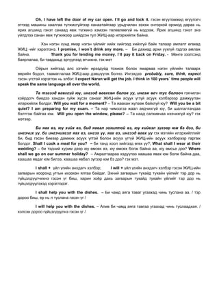 Oh, I have left the door of my car open. I`ll go and lock it. гэсэн өгүүлэмжид өгүүлэгч
этгээд машины хаалгаа түгжихгүйгээр санаатайгаар урьдчилан зэхэж онгорхой орхиод дараа нь
ярих агшинд гэнэт санаад явж түгжинэ хэмээн төлөвлөөгүй нь мэдээж. Ярих агшинд гэнэт энэ
үйлдлээ санан явж түгжихээр шийдсэн тул ЖИЦ-аар илэрхийлж байна.
Хэн нэгэн хүнд ямар нэгэн үйлийг хийх хийгээд хийхгүй байх талаар амлалт өгөхөд
ЖИЦ -ийг хэрэглэнэ. I promise, I won`t drink any more. – Би дахиад архи уухгүй гэдгээ амлаж
байна. Thank you for lending me money. I`ll pay it back on Friday. - Мөнгө зээлсэнд
баярлалаа, би тавдахьд эргүүлээд өгчихнө. гэх мэт
Ойрын хийгээд алс хэтийн ирээдүйд тохиож болох ямарваа нэгэн үйлийн талаарх
өөрийн бодол, таамаглалаа ЖИЦ-аар дэвшүүлж болно. Ингэхдээ probably, sure, think, expect
гэсэн үгстэй хэрэглэх нь элбэг: I expect Naran will get the job. I think in 100 years` time people will
speak the same language all over the world.
Та тэгээд өгөхгүй юу, ингээд өгөхсөн болов уу, ингэж өгч тус болооч гэхчилэн
хоѐрдогч биедээ хандан гуйж хүсэх санааг ЖИЦ-ийн асуух үггүй асуух хэлбэрээр дамжуулан
илэрхийлж болдог. Will you wait for a moment? – Та жаахан хүлээж байхгүй юу? Will you be a bit
quiet? I am preparing for my exam. – Та нар чимээгээ жаал аядчихгүй юу, би шалгалтандаа
бэлтгэж байгаа юм. Will you open the window, please? – Та наад салхивчаа нээчихгүй юу? гэх
мэтээр.
Би яах вэ, юу хийх вэ, бид яавал зохилтой вэ, юу хийвэл зүгээр юм бэ дээ, би
ингэчих үү, би ингэчихвэл яах вэ, ингэх үү, яах вэ, ингээд өгөх үү гэх мэтийн илэрхийллийг
би, бид гэсэн биеээр дамжих асуух үгтэй болон асуух үггүй ЖИЦ-ийн асуух хэлбэрээр гаргаж
болдог. Shall I cook a meal for you? – би танд хоол хийгээд өгөх үү?; What shall I wear at their
wedding? – би тэдний хурим дээр юу өмсөх вэ, юу өмсөх болж байна аа, юу өмсье дээ? Where
shall we go on our summer holiday? – Амралтаараа хэдүүлээ хаашаа явах юм болж байна даа,
хаашаа явдаг юм билээ, хаашаа явбал зүгээр юм бэ дээ? гэх мэт.
I shall + үйл үгийн анхдагч хэлбэр; I will + үйл үгийн анхдагч хэлбэр гэсэн ЖИЦ-ийн
загварын хооронд утгын ихээхэн ялгаа байдаг. Эхний загварын тухайд тухайн үйлийг тэр дор нь
гүйцэлдүүлчихнэ гэсэн үг биш, харин хоѐр дахь загварын тухайд тухайн үйлийг тэр дор нь
гүйцэлдүүлэхэд хэрэглэдэг.
I shall help you with the dishes. – Би чамд аяга таваг угаахад чинь туслана аа. / тэр
дороо биш, ер нь л туслана гэсэн үг /
I will help you with the dishes. – Алив би чамд аяга тавгаа угаахад чинь туслаадхая. /
хэлсэн дороо гүйцэлдүүлнэ гэсэн үг /
 