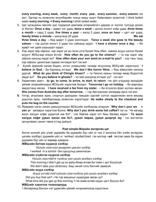 every evening, every week, every month, every year, every summer, every autumn гэх
мэт. Эдгээр нь ихэвчлэн өгүүлбэрийн эхэнд юмуу эцэст байрлавал зохилтой: I drink boiled
water every morning. = Every morning I drink boiled water.
5. Цаг хугацааны мөчлөг дэх тодорхой давтамж илэрхийлэгч дараах үг хэллэг тулгуур дохио
үг болно: Once a day – өдөрт нэг удаа, twice a week – долоо хоногт хоѐр удаа, three times
a month – сард 3 удаа, five times a year – жилд 5 удаа, once an hour – цагт нэг удаа,
twenty times a minute – минутанд 20 удаа We eat
three times a day. – бид өдөрт 3 удаа хооллодог. Twice a week she goes to the beauty
saloon. – тэр долоо хоногт 2 удаа гоо сайханд ордог. I have a shower once a day. – би
өдөрт нэг удаа шүршүүрт ордог.
6. Хэр зэрэг ойр ойрхон, хэр зэрэг үе үе гэсэн утга бүхий How often хэмээх асуух хэллэг бүхий
асуулт ЖОЦ-аар илрэх ѐстой. How often do you go to the cinema? – та хэр зэрэг ойр
ойрхон кинонд явдаг вэ? How often does your son send an e-mail to you? - хүү тань танд
хэр ойрхон цахилгаан зурвас илгээдэг вэ? гэх мэт
7. Хүний ерөнхий санаа бодол, итгэл үнэмшлийн талаар өгүүлэхэд ЖОЦ-ийг хэрэглэнэ: I
believe in God. - Би бурханд итгэдэг. We don`t like horror films. – бид аймшгийн кинонд
дургүй. What do you think of Chingis khaan? – та Чингис хааны талаар ямар бодолтой
явдаг вэ? Do you believe in ghosts? - чи хий үзэгдэлд итгэдэг үү? гэх мэт
8. Хөдөлгөөн заагч to go, to come, to arrive, to start, to return гэх үйл үгүүдээр ирээдүйн
үйлийг илэрхийлэхдээ ЖОЦ-ийг хэрэглэж болдог: Tomorrow I go on holiday. - би маргааш
амралтанд явлаа. I have received a fax from my sister. – би эгчээсээ факс хүлээн авсан.
She comes from Australia day after tomorrow. – тэр Австралиас нөгөөдөр ирнэ гэх мэт.
9. Үлгэр, өгүүлэмж ярих, спортын уралдаан тэмцээн зэргийг сэтгэл хөдөлгөсөн өнгө аясаар
дүрслэн ярих, тайлбарлахад ихэвчлэн хэрэглэдэг: He walks slowly to the checkout and
puts his bag on the counter.
10. Ямарваа нэгэн санал дэвшүүлэхдээ ЖОЦ-ийн хэлбэрээр илэрсэн ‘ Why don`t you/ we +
үйл үг ’ загварыг хэрэглэж болно. Why don`t you drink some hot coffee? гэх нь ‘ Чи яагаад
жоол халуун кофе уудаггүй юм бэ? ’ гэж байгаа хэрэг oгт биш бөгөөд харин ‘ Та жоол
халуун кофе уувал яасан юм бэ?, уувал ямрав, уувал дээргүй юу ’ гэх мэтчилэн
орчуулваас санал тавих утгад дүйцнэ.
Past simple-Жирийн өнгөрсөн цаг
Англи хэлний үйл үгийг дүрмийн ба дүрмийн бус үйл үг гэж 2 ангилна.Үйл үгийн өнгөрсөн
цагийн хэлбэрт дүрмийн үйл үг worked ,studied,lived гэх мэтээр –ed төгсгөл авах ба харин
дүрмийн бус үйл үг өөрөөр хувирна.
ЖӨЦ-ийн батлан хүүрнэх хэлбэр
Үйлийн эзэн+үйл өнгөрсөн цагийн хэлбэр
I worked in a school –Би сургуульд ажилласан.
ЖӨЦ-ийн үгүйсгэн хүүрнэх хэлбэр
Үйлийн эзэн+did’nt +үндсэн үйл үгийн анхдагч хэлбэр
This morning I didn’t get up so early-Өнөө өглөө би тийм ч эрт босоогүй.
We didn’t take your dictionary. Бид чиний толь бичгийг аваагүй.
ЖӨЦ-ийн асуух хэлбэр
Асуух үг+did /not/+үйлийн эзэн+үндсэн үйл үгийн анхдагч хэлбэр
Did you buy that car? –Чи тэр машиныг худалдаж авсан уу?
What time did you get up this morning ?-Чи өнөө өглөө хэдэн цагт боссон бэ?
ЖӨЦ-ийг хэрэглэх тохиолдлууд
1.Өнгөрсөнд болсон нэг удаагийн үйлийг илэрхийлэхэд хэрэглэнэ.
 