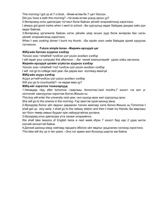 This morning I got up at 7 o’clock. –Өнөө өглөө би 7 цагт боссон.
Did you have a bath this morning? –Чи өнөө өглөө усанд орсон уу?
2.Өнгөрсөнд олон давтагдаж тогтмол болж байсан үйлийг илэрхийлэхэд хэрэглэнэ.
I always got good marks when I went to school .-Би сургуульд явдаг байхдаа дандаа сайн дүн
авдаг байлаа.
3.Өнгөрсөнд үргэлжилж байсан нэгэн үйлийн үеэр агшин зуур болж өнгөрсөн бас нэгэн
үйлийг илэрхийлэхэд хэрэглэнэ.
When I was cooking dinner I burnt my thumb. –Би оройн хоол хийж байхдаа эрхий хуруугаа
түлчихсэн.
Future simple tense –Жирийн ирээдүй цаг
ЖИЦ-ийн батлан хүүрнэх хэлбэр
Үйлийн эзэн +shall/will +үндсэн үйл үгийн анхдагч хэлбэр
I will repair your computer this afternoon . –Би чиний компьютерийг үдээс хойш засчихна.
Жирийн ирээдүй цагийн үгүйсгэн хүүрнэх хэлбэр
Үйлийн эзэн +shall/will +not +үндсэн үйл үгийн анхдагч хэлбэр
I will not go to college next year.-Би дараа жил коллежд явахгүй.
ЖИЦ-ийн асуух хэлбэр
Асуух үг+will+үндсэн үйл үгйин анхдагч хэлбэр
Will you go to countryside?- чи хөдөө явах уу?
ЖИЦ-ийг хэрэглэх тохиолдлууд
1.Нөгөөдөр /day after tomorrow /,маргааш /tomorrow/,next months.7 хоногт гэх мэт үг
хэллэгийг хамтруулан хэрэглэж болно.Жишээ нь:
This boy will enter the university next year.-энэ хүүхэд ирэх жил сургуульд орно.
She will go to the cinema in the morning.-Тэр эмэгтэй орой кинонд явна.
2.Ирээдүйд болох үйл явдлыг дараалан тоочих маягаар хэлж болно.Жишээ нь:Tomorrow I
shall get up very early ,I shall go to the railway station and then I meet my friends.-Би маргааш
эрт босч төмөр замын буудал орж найзуудтайгаа уулзана.
3.Ирээдүйд олон давтагдах утга санааг илэрхийлнэ.
We shall take lessons of English twice a next week.-Ирэх 7 хоногт бид нар 2 удаа англи
хэлний хичээлтэй байна.
4.Дэлхий дахинд юмуу нийгэмд гарцаагү йболох үйл явдлыг урьдчилан хэлэхэд хэрэглэнэ.
This lake will dry up in ten years. –Энэ гол арван жил болоход ширгэх юм байна.
 