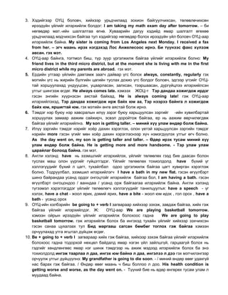 3. Хэдийгээр ОҮЦ боловч, хийхээр урьдчилаад зохион байгуулчихсан, төлөвлөчихсөн
ирээдүйн үйлийг илэрхийлж болдог: I am taking my math exam day after tomorrow. – би
нөгөөдөр мат.-ийн шалгалтаа өгнө. Хуваарийн дагуу хэдийд ямар шалгалт өгөхөө
урьдчилаад мэдчихсэн байгаа тул хэдийгээр нөгөөдөр болох ирээдүйн үйл боловч ОҮЦ-аар
илэрхийлж байна. My sister is coming from Los Angeles next Monday. I received a fax
from her. – эгч маань ирэх нэгдэхэд Лос Анжелесоос ирнэ. Би түүнээс факс хүлээж
авсан. гэх мэт.
4. ОҮЦ-аар байнга, тогтмол биш, түр зуур үргэлжилж байгаа үйлийг илэрхийлж болно: My
friend lives in the third micro district, but at the moment she is living with me in the first
micro district while my parents are abroad. гэх мэт.
5. Ердийн утгаар үйлийн давтамж заагч дайвар үгс болох аlways, constantly, regularly гэх
мэтийн үгс нь жирийн бүлгийн цагийн туслах дохио үгс болдог боловч, эдгээр үгсийг ОҮЦ-
тай хоршуулахад ундууцсан, уцаарласан, залхсан, тээршаасан, дургүйцлээ илэрхийлсэн
утгыг шингээж өгдөг. He always comes late. хэмээх ЖОЦ-т Тэр дандаа хожигдож ирдэг
гэсэн энгийн хүүрнэсэн аястай байхад, He is always coming late! гэж ОҮЦ-аар
илэрхийлэхэд, Тэр дандаа хожигдож ирж байх юм аа, Тэр нээрээ байнга л хожигдож
байх юм, яршигтай юм. гэх мэтийн өнгө аястай болж ирнэ.
6. Тэмдэг нэр буюу нэр хавсралын илүү зэрэг буюу харьцуулсан зэргийг -ийн хувилбартай
хоршуулах замаар аажим сайжирч, эсвэл доройтож байгаа, ер нь аажим өөрчилөгдөж
байгаа үйлийг илэрхийлнэ. My son is getting taller. – миний хүү улам өндөр болж байна.
7. Илүү зэргийн тэмдэг нэрийг хоѐр дахин хэрэглэх, олон үетэй харьцуулсан зэргийн тэмдэг
нэрийн more гэсэн үгийг мөн хоѐр дахин хэрэглэснээр хүч нэмэгдүүлэх утгыг өгч болно.
As the day went on, my son is getting taller and taller. – Өдөр ирэх тусам миний хүү
улам өндөр болж байна. He is getting more and more handsome. - Тэр улам улам
царайлаг болоод байна. гэх мэт.
8. Англи хэлэнд have нь эзэмшлийг илэрхийлэх, үйлийг төлөөлөх гээд бие даасан болон
туслах маш олон үүргийг гүйцэтгэдэг. Үйлийг төлөөлөх тохиолдолд have бүхий үг
хэллэгүүдийг бүхий л цагт, тухайлбал одоо үргэлжилж байгаа цагт хувирган хэрэглэж
болно. Тодруулбал, эзэмшил илэрхийлэгч I have a bath in my new flat. гэсэн өгүүлбэрт
шинэ байрандаа усанд ордог онгоцтойг илэрхийлж байгаа бол, I am having a bath. гэсэн
өгүүлбэрт онгоцондоо / ванндаа / усанд орж байгаагаа илэрхийлж байна. Англи хэлэнд
түгээмэл хэрэглэгддэг үйлийг төлөөлөгч хэллэгүүдийг танилцуулъя: have a speech - үг
хэлэх, have a chat - жоол ярих, дэмий ярих, have a bite - жоол юм идэх , гол орох , have a
bath - усанд орох
9. ОҮЦ-ийн хэлбэрийн be going to + verb I загвараар хийхээр зэхэж, завдаж байгаа, хийх гэж
байгаа үйлийг илэрхийлдэг. Ж: ОҮЦ-аар We are playing basketball tomorrow.
хэмээн ойрын ирээдүйн үйлийг илэрхийлж болохоос гадна We are going to play
basketball tomorrow. гэж илэрхийлж болох ба ингэхэд тухайн үйлийг хийхээр зэхчихсэн
гэсэн санаа цухалзах тул Бид маргааш сагсан бөмбөг тоглох гэж байгаа хэмээн
орчуулахад утга ягштал дүйцэж өгдөг.
10. Be + going to + verb I загвараар хийх гэж байгаа, хийхээр зэхэж байгаа үйлийг илэрхийлж
болохоос гадна тодорхой нөхцөл байдалд ямар нэгэн үйл зайлшгүй, гарцаагүй болох нь
гэдгийг хөндлөнгөөс ямар нэг шинж тэмдгээр нь ажиж мэдээд илэрхийлж болох ба энэ
тохиолдолд ингэж таарлаа л даа, ингэх юм байна л даа, ингэлээ л дээ гэх мэтчилэнгээр
орчуулж утгыг дүйцүүлнэ: My grandfather is going to die soon. - / миний өндөр өвөг удахгүй
нас барах гэж байгаа. / Өндөр өвөг маань ч биш боллоо л доо. His health condition is
getting worse and worse, as the day went on. - Түүний бие нь өдөр өнгөрөх тусам улам л
муудаад байна.
 