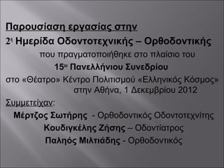 Παρουσίαση εργασίας στην
2η
Ημερίδα Οδοντοτεχνικής – Ορθοδοντικής
που πραγματοποιήθηκε στο πλαίσιο του
15ου
Πανελλήνιου Συνεδρίου
στο «Θέατρο» Κέντρο Πολιτισμού «Ελληνικός Κόσμος»
στην Αθήνα, 1 Δεκεμβρίου 2012
Συμμετείχαν:
Μέρτζος Σωτήρης - Ορθοδοντικός Οδοντοτεχνίτης
Κουδιγκέλης Ζήσης – Οδοντίατρος
Παληός Μιλτιάδης - Ορθοδοντικός
 