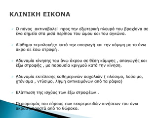  Ν πφλνο αθηηλνβνιεί πξνο ηελ εμσηεξηθή πιεπξά ηνπ βξαρίνλα ζε
έλα ζεκείν ζηα κηζά πεξίπνπ ηνπ ψκνπ θαη ηνπ αγθψλα.
 Αίζζεκα «εκπινθήο» θαηά ηελ απαγσγή θαη ηελ θάκςε κε ην άλσ
άθξν ζε έζσ ζηξνθή .
 Αδπλακία θίλεζεο ηνπ άλσ άθξνπ ζε ζέζε θάκςεο , απαγσγήο θαη
έμσ ζηξνθήο , κε παξνπζία θξηγκνχ θαηά ηελ θίλεζε.
 Αδπλακία εθηέιεζεο θαζεκεξηλψλ αζρνιηψλ ( πιχζηκν, ινχζηκν,
ρηέληζκα , ληχζηκν, ιήςε αληηθεηκέλσλ απφ ηα ξάθηα)
 Διάηησζε ηεο ηζρχνο ησλ έμσ ζηξνθέσλ .
 Ξεξηνξηζκφο ηνπ εχξνπο ησλ εθθξεκνεηδψλ θηλήζεσλ ηνπ άλσ
άθξνπ κπξνζηά απφ ην ζψξαθα.
 