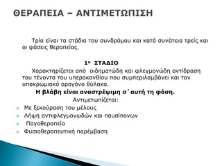 Ρξία είλαη ηα ζηάδηα ηνπ ζπλδξφκνπ θαη θαηά ζπλέπεηα ηξείο θαη
νη θάζεηο ζεξαπείαο.
1ν ΢ΣΑΓΙΟ
Σαξαθηεξίδεηαη απφ νηδεκαηψδε θαη θιεγκνλψδε αληίδξαζε
ηνπ ηέλνληα ηνπ ππεξαθαλζίνπ πνπ ζπκπεξηιακβάλεη θαη ηνλ
ππαθξσκηαθφ νξνγφλν ζχιαθν.
Η βιάβε είλαη αλαζηξέςηκε ζ΄απηή ηε θάζε.
Αληηκεησπίδεηαη:
 Κε μεθνχξαζε ηνπ κέινπο
 Ιήςε αληηθιεγκνλσδψλ θαη παπζίπνλσλ
 Ξαγνζεξαπεία
 Φπζηνζεξαπεπηηθή παξέκβαζε
 