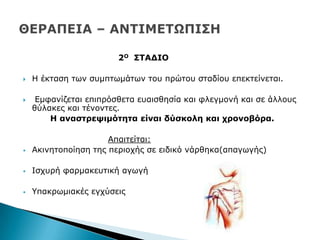 2Ο ΢ΣΑΓΙΟ
 Ζ έθηαζε ησλ ζπκπησκάησλ ηνπ πξψηνπ ζηαδίνπ επεθηείλεηαη.
 Δκθαλίδεηαη επηπξφζζεηα επαηζζεζία θαη θιεγκνλή θαη ζε άιινπο
ζχιαθεο θαη ηέλνληεο.
Η αλαζηξεςηκόηεηα είλαη δύζθνιε θαη ρξνλνβόξα.
Απαηηείηαη:
 Αθηλεηνπνίεζε ηεο πεξηνρήο ζε εηδηθφ λάξζεθα(απαγσγήο)
 Ηζρπξή θαξκαθεπηηθή αγσγή
 ΢παθξσκηαθέο εγρχζεηο
 