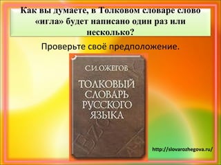 Как вы думаете, в Толковом словаре слово
«игла» будет написано один раз или
несколько?
Проверьте своё предположение.
http://slovarozhegova.ru/
 