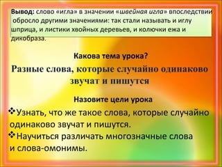 Вывод: слово «игла» в значении «швейная игла» впоследствии
обросло другими значениями: так стали называть и иглу
шприца, и листики хвойных деревьев, и колючки ежа и
дикобраза.
Какова тема урока?
Разные слова, которые случайно одинаково
звучат и пишутся
Назовите цели урока
Узнать, что же такое слова, которые случайно
одинаково звучат и пишутся.
Научиться различать многозначные слова
и слова-омонимы.
 