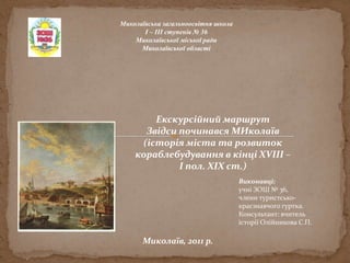 Миколаївська загальноосвітня школа
І – ІІІ ступенів № 36
Миколаївської міської ради
Миколаївської області
Миколаїв, 2011 р.
Виконавці:
учні ЗОШ № 36,
члени туристсько-
краєзнавчого гуртка.
Консультант: вчитель
історії Олійникова С.П.
Екскурсійний маршрут
Звідси починався МИколаїв
(історія міста та розвиток
кораблебудування в кінці ХVІІІ –
І пол. ХІХ ст.)
 