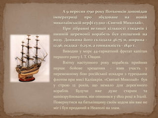 А 9 вересня 1790 року Потьомкін доповідав
імператриці про збудоване на новій
миколаївській верфі судно «Святий Миколай».
При зібранні великої кількості глядачів і
пишній церемонії корабель був спущений на
воду. Довжина його складала 46,75 м, ширина -
12,96, осадка - 6,25 м, а тоннажність - 1840 т.
Виводив у море 44-гарматний фрегат капітан
першого рангу І. Т. Овцин.
Влітку наступного року корабель прийняв
перше бойове хрещення - взяв участь у
переможному бою російської ескадри з турецьким
флотом при мисі Каліакрія. «Святий Миколай» був
у строю 12 років, що немало для дерев'яного
корабля. Будучи вже дуже старим та
напівзруйнованим, він опинився у 1802 році в Італії.
Повернутися на батьківщину своїм ходом він вже не
міг і був проданий в Неаполі на злам.
 