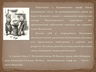 Одночасно з будівництвом верфі йшло
будівництво міста. За розпорядженням князя на
березі Бузького лиману в дванадцяти верстах від
центру Миколаївського півострову був
організований військовий шпиталь, що отримав
назву Вітовський.
Восени 1788 р. підрядчиком Постоєвим
збудовано кузню, розпочато будівництво землянок
для проживання майстрових і куренів для
рекрутів. На кінець року були споруджені цегляний
завод, пивоварня, медичний будинок.
27 серпня 1789 р. Г. Потьомкін видає М.Фалєєву ордер 1065: Фаберову
дачу йменувати Спаське, Вітовку - Богоявленське, верф на Інгулі -
місто Миколаїв.
 
