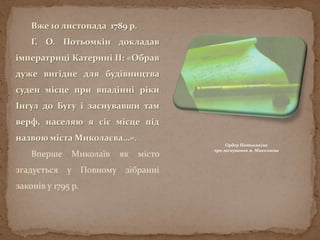 Вже 10 листопада 1789 р.
Г. О. Потьомкін докладав
імператриці Катерині ІІ: «Обрав
дуже вигідне для будівництва
суден місце при впадінні ріки
Інгул до Бугу і заснувавши там
верф, населяю я сіє місце під
назвою міста Миколаєва…».
Вперше Миколаїв як місто
згадується у Повному зібранні
законів у 1795 р.
Ордер Потьомкіна
про заснування м. Миколаєва
 