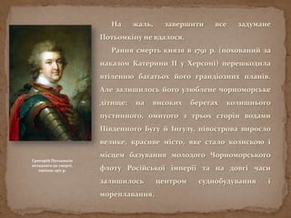На жаль, завершити все задумане
Потьомкіну не вдалося.
Рання смерть князя в 1791 р. (похований за
наказом Катерини ІІ у Херсоні) перешкодила
втіленню багатьох його грандіозних планів.
Але залишилось його улюблене чорноморське
дітище: на високих берегах колишнього
пустинного, омитого з трьох сторін водами
Південного Бугу й Інгулу, півострова виросло
велике, красиве місто, яке стало колискою і
місцем базування молодого Чорноморського
флоту Російської імперії та на довгі часи
залишилось центром суднобудування і
мореплавання.
Григорій Потьомкін
незадовго до смерті,
квітень 1971 р.
 