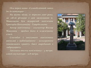Ось перед нами «Суднобудівний завод
ім. 61 комунара» .
На цьому місці, 21 вересня 2007 року,
до 218-ої річниці з дня заснування м.
Миколаєва був відкритий пам'ятник
Григорію Потьомкіну - Таврійському.
Автор пам’ятника – скульптор Віктор
Макушин - зробив його в класичному
стилі.
Стилобат і постамент пам'ятника
витесані з найміцнішого – кольорового
токовського граніту, бюст вирубаний з
лабрадориту.
Загальна висота пам'ятника – 3 метри,
самої скульптури – 0,8 метра.
 