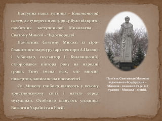 Наступна наша зупинка – Каштановий
сквер, де 17 вересня 2005 року було відкрито
пам’ятник заступникові Миколаєва –
Святому Миколі – Чудотворцеві.
Пам'ятник Святому Миколі із сіро-
блакитного мармуру (архітектори А.Павлов
і А.Бондар, скульптор І. Булавицький)
створювався півтора року на народні
гроші. Тому імена всіх, хто вносив
пожертви, записано на постаменті.
Св. Миколу глибоко шанують у всьому
християнському світі і навіть серед
мусульман. Особливо шанують угодника
Божого в Україні та в Росії.
Пам’ять Святителя Миколи
відмічають 6(19)грудня –
Микола - зимовий та 9 (22)
травня – Микола - літній.
 