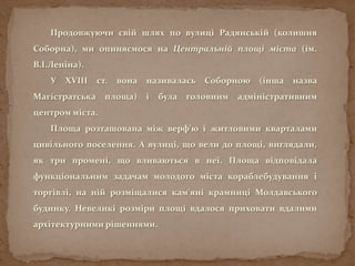 Продовжуючи свій шлях по вулиці Радянській (колишня
Соборна), ми опиняємося на Центральній площі міста (ім.
В.І.Леніна).
У XVIII ст. вона називалась Соборною (інша назва
Магістратська площа) і була головним адміністративним
центром міста.
Площа розташована між верф’ю і житловими кварталами
цивільного поселення. А вулиці, що вели до площі, виглядали,
як три промені, що вливаються в неї. Площа відповідала
функціональним задачам молодого міста кораблебудування і
торгівлі, на ній розміщалися кам'яні крамниці Молдавського
будинку. Невеликі розміри площі вдалося приховати вдалими
архітектурними рішеннями.
 