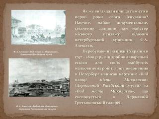 Як же виглядали площа та місто в
перші роки свого існування?
Наочне, майже документальне,
свідчення залишив нам майстер
міського пейзажу, відомий
петербурзький художник Ф.А.
Алексєєв.
Перебуваючи на півдні України в
1797 – 1800 р.р., він зробив акварельні
ескізи для своїх майбутніх
мальовничих робіт, а по поверненню
в Петербург написав картини: «Вид
площі міста Миколаєва»
(Державний Російський музей) та
«Вид міста Миколаєва», що
експонується в Державній
Третьяковській галереї.
Ф. А. Алексєєв «Вид міста Миколаєва»,
Державна Третьяковська галерея
Ф. А. Алексєєв «Вид площі м. Миколаєва»,
Державний Російський музей
 