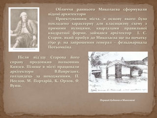 Обличчя раннього Миколаєва сформували
відомі архитектори
Проектуванням міста, в основу якого було
покладено характерну для класицизму схему з
прямими вулицями, кварталами правильної
квадратної форми, займався архітектор І. Є.
Старов, який прибув до Миколаєва ще на початку
1790 р. на запрошення генерал – фельдмаршала
Потьомкіна.
Перший будинок в Миколаєві
Після від'зду Старова його
справу продовжив полковник
Князєв. Пізнше в місті працювали
архітектори В.Ванрезант,
голландець за походженням, П.
Неєлов, М. Портарій, К. Орлов, Ф.
Вунш.
 