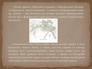 Згідно проекту Миколаїв складався з Центральної частини
та передмістя. Двома вулицями – Садовою та Херсонською (нині
пр. Леніна) – він поділявся на чотири частини. Архітектурний
вигляд міста формувався в залежності від наявності будівельних
матеріалів.
Основними в місті були камінь, цегла, інколи дерево. У місті
будувалось багато житла, а також декілька церков та контор.
Будинки були одноповерховими, лише кілька споруд мали два
поверхи. Щоб зробити місто зеленим, з Криму та Бессарабії
завозилися саджанці дерев та кущів. Кожна людина, яка будувала
собі садибу, зобов'язана була посадити на її території дерева.
 