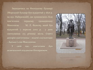 Знаходячись на Флотському бульварі
(Морський бульвар був відкритий у 1826 р.
на вул. Набережній), ми зупиняємось біля
пам’ятника першому громадянину
Миколаєва М. Л. Фалєєву, який був
відкритий 7 вересня 2002 р. у день
святкування 213 річниці міста. Серед
авторів пам’ятника – відомі скульптори
– батько і син Макушини.
У свій час, пам’ятник був
освяченний владикою Питиримом.
 