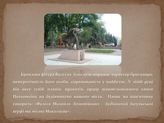 Бронзова фігура Фалєєва блискуче виражає характер бригадира,
непересічність його особи, спрямованість у майбутнє. У лівій руці
він несе сувій планів, проектів, ордер ясновельможного князя
Потьомкіна на будівництво нашого міста. Напис на пам’ятнику
говорить: «Фалєєв Михайло Леонтійович – будівничий Інгульської
верфі та міста Миколаєва».
 