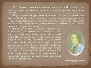 М.Л Фалєєв – найближчий помічник князя Потьомкіна. На
жаль, не відомі ні місце, ні дата його народження. Називали його
купцем.
Перші відомості про Фалєєва відносяться до часів російсько-
турецької війни 1768-1774рр., коли він став постачальником армії
Потьомкіна. Ясновельможний князь звертав увагу і цінував людей
талановитих, одержимих грандіозними задумами, які вміли
приносити користь державі.
Перший громадянин Миколаєва
М. Л. Фалєєв
Одним із перших завдань Фалєєва була
розчистка Дніпровських порогів, які
перешкоджали судноплавству по цій великій
річці. Побудований ним серед порогів канал
існував ще в XIX столітті і мав назву
Фалєєвського. В 1788 році за цю роботу Фалєєв
отримав орден Св. Володимира IV ст. Багато
справ було зроблено Михайлом Леонтійовичем.
Під його керівництвом були спорудженні
Адміралтейський собор і Кадетський корпус,
солдатські казарми та крамниці, майстерні,
канатний завод тощо.
 