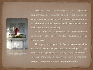 Фалєєв вів листування з купцями,
підрядчиками, архітекторами, військовими,
чиновниками з питань будівництва, поставок,
розміщення військ, організації охорони міста та
роботи поштового зв'язку.
Жив він у Миколаєві в невеличкому
будиночку на розі вулиць Фалєєвської та
Нікольської.
Помер у 1792 році і був похований біля
алтарної стіни Адміралтейського собору. У 1936
році, коли зруйнували собор, була знищена і
могила Фалеєва, а труну з його останками
перенесли на кладовище у склеп Аркасів.
Могила Фалеєва у сімейному
склепі сім’ї Аркас
 