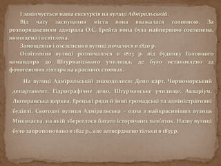 І закінчується наша екскурсія на вулиці Адміральській.
Від часу заснування міста вона вважалася головною. За
розпорядженням адмірала О.С. Грейга вона була найпершою озеленена,
вимощена і освітлена.
Замощення і озеленення вулиці почалося в 1820 р.
Освітлення вулиці розпочалося в 1823 р. від будинку Головного
командира до Штурманського училища, де було встановлено 22
фотогенових ліхтаря на красивих стовпах.
На вулиці Адміральській знаходилися: Депо карт, Чорноморський
департамент, Гідрографічне депо, Штурманське училище. Акваріум,
Лютеранська церква, Грецькі ряди й інші громадські та адміністративні
будівлі. Сьогодні вулиця Адміральська – одна з найкрасивіших вулиць
Миколаєва, на якій збереглося багато історичних пам’яток. Назву вулиці
було запропоновано в 1822 р., але затверджено тільки в 1835 р.
 