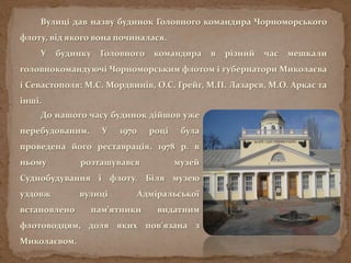Вулиці дав назву будинок Головного командира Чорноморського
флоту, від якого вона починалася.
У будинку Головного командира в різний час мешкали
головнокомандуючі Чорноморським флотом і губернатори Миколаєва
і Севастополя: М.С. Мордвинів, О.С. Грейг, М.П. Лазарєв, М.О. Аркас та
інші.
До нашого часу будинок дійшов уже
перебудованим. У 1970 році була
проведена його реставрація, 1978 р. в
ньому розташувався музей
Суднобудування і флоту. Біля музею
уздовж вулиці Адміральської
встановлено пам’ятники видатним
флотоводцям, доля яких пов’язана з
Миколаєвом.
 