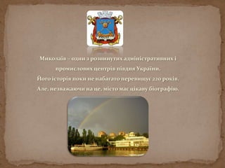 Миколаїв – один з розвинутих адміністративних і
промислових центрів півдня України.
Його історія поки не набагато перевищує 220 років.
Але, незважаючи на це, місто має цікаву біографію.
 