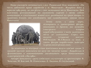 Наша екскурсія починається з вул. Радянської біля монументу «На
честь доблесної праці корабелів у м. Миколаєві». Відкрито його 5
вересня 1989 року, до 200-річчя з дня заснування міста Миколаєва. Цей
пам’ятник розташований на насипному кургані і являє собою
композицію зі стилізованої земної кулі, розміщеної на трьох опорах із
гранітних блоків, які уособлюють три суднобудівних заводи міста
Миколаєва.
Земну кулю, у свою чергу,
підпирають 11 триметрових фігури,
виконаних із бронзи, які немовби
ілюструють історію
кораблебудування з часів заснування
міста до сьогодення. Серед них
видатні історичні постаті:
Ф.Ф.Ушаков, М.Л.Фалєєв та інші, а
також фігури корабельних майстрів
та ремісників різних епох.
До підніжжя та підгірної стіни пам’ятника ведуть кам’яні сходи. У
нижній частині монумента по колу ми читаємо напис: «Корабелам й
флотоводцям в ознаменование двухвекового труда Николаевских
судостроителей. 1789-1989».
Автори монументу: група київських скульпторів та архітекторів: В.
Чепелик, М. Кислий, М. Олексієнко, Д. Лисенко, В. Скульський.
 