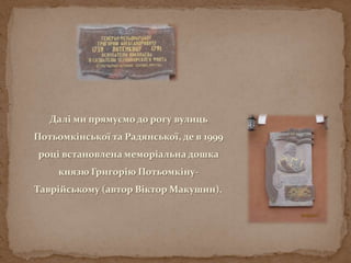 Далі ми прямуємо до рогу вулиць
Потьомкінської та Радянської, де в 1999
році встановлена меморіальна дошка
князю Григорію Потьомкіну-
Таврійському (автор Віктор Макушин).
 