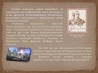 Історія освоєння нашої місцевості та
заснування міста Миколаєва тісно пов'язана з
ім'ям Григорія Олександровича Потьомкіна,
визначного державного і військового діяча
Російської імперії.
Особливо відзначився Григорій
Олександрович під час російсько-турецьких
воєн. Результатом російсько-турецької війни
1768-1774 рр. став Кючук-Кайнарджийський
мирний договір, за яким до Російської імперії
відійшли території Південної України та
Південного Бугу, фортеці Кінбурн, Керч,
Єнікале.
Григорій Потьомкін-
Таврійський
На той час це забезпечувало Росії право
вільного мореплавства на Чорному морі та вихід
через чорноморські протоки в Середземне море.
Виникла гостра потреба у бойових
кораблях для молодого Чорноморського флоту.
 