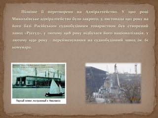 Пізніше її перетворено на Адміралтейство. У 1910 році
Миколаївське адміралтейство було закрито, 5 листопада 1911 року на
його базі Російським суднобудівним товариством був створений
завод «Руссуд», у лютому 1918 року відбулася його націоналізація, у
лютому 1930 року - перейменування на суднобудівний завод ім. 61
комунара.
 