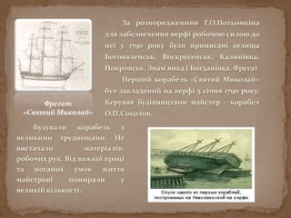 За розпорядженням Г.О.Потьомкіна
для забезпечення верфі робочою силою до
неї у 1790 року були приписані селища
Богоявленськ, Воскресенськ, Калинівка,
Покровськ, Знам'янка і Богданівка. Фрегат
Перший корабель «Святий Миколай»
був закладений на верфі 5 січня 1790 року.
Керував будівництвом майстер - корабел
О.П.Соколов.
Фрегат
«Святий Миколай»
Будували корабель з
великими труднощами. Не
вистачало матеріалів,
робочих рук. Від важкої праці
та поганих умов життя
майстрові помирали у
великій кількості.
 