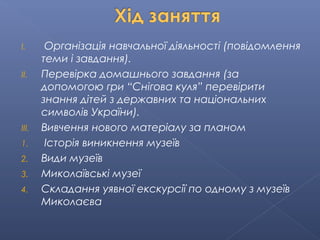 I. Організація навчальної діяльності (повідомлення
теми і завдання).
II. Перевірка домашнього завдання (за
допомогою гри “Снігова куля” перевірити
знання дітей з державних та національних
символів України).
III. Вивчення нового матеріалу за планом
1. Історія виникнення музеїв
2. Види музеїв
3. Миколаївські музеї
4. Складання уявної екскурсії по одному з музеїв
Миколаєва
 