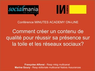 01 48 07 40 40 armania@armania.com http://www.armania.com/ http://www.socialmania.fr
http://www.facebook.com/armaniasocialmania http://twitter.com/socialmaniaFR
1 – Slides + Audio
2 – Slides seuls
Conférence MINUTES ACADEMY ON-LINE
Comment créer un contenu de
qualité pour réussir sa présence sur
la toile et les réseaux sociaux?
Françoise Alfonsi - Resp mktg multicanal
Marine Goury - Resp éditoriale multicanal Natixis Assurances
 